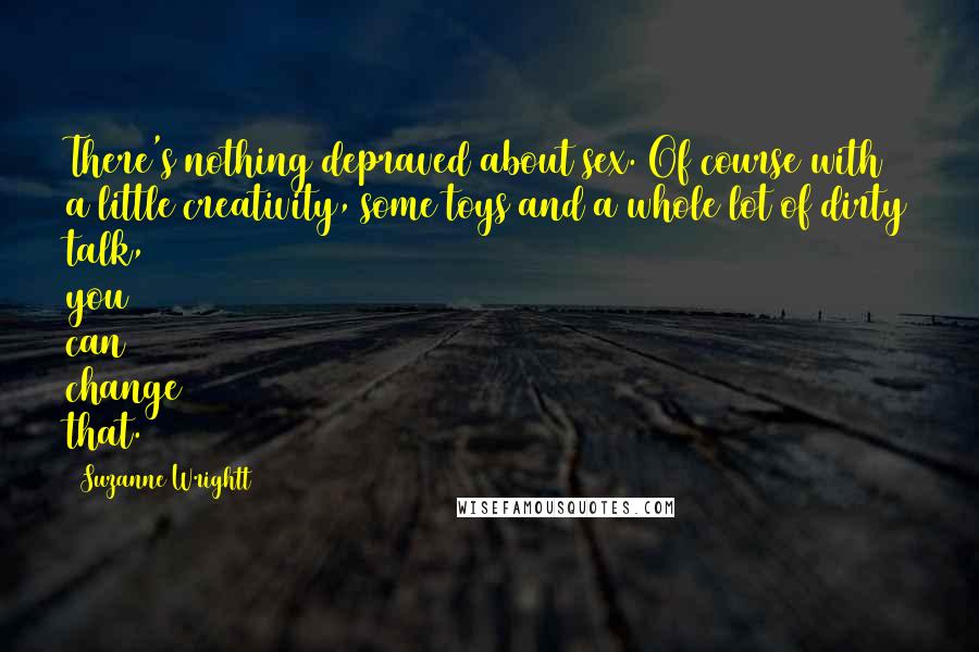 Suzanne Wrightt Quotes: There's nothing depraved about sex. Of course with a little creativity, some toys and a whole lot of dirty talk, you can change that.
