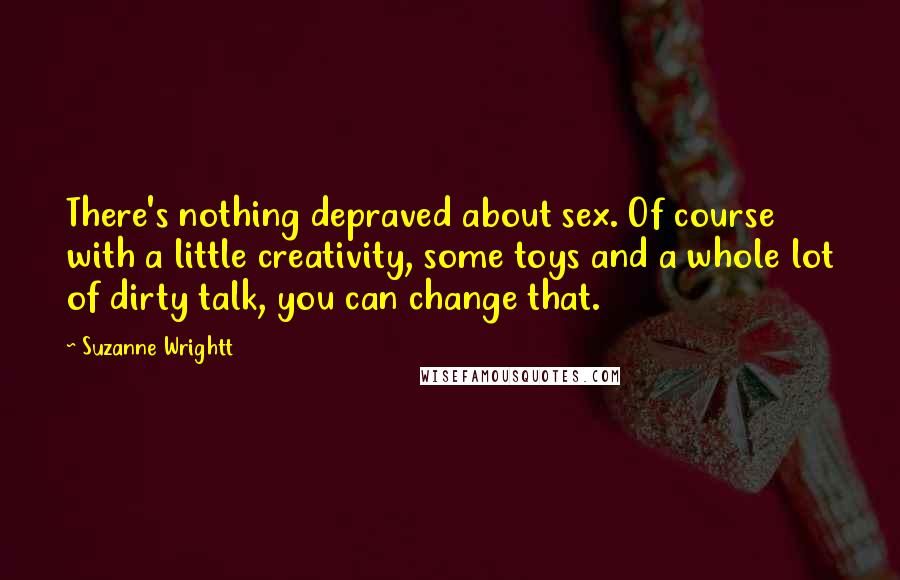 Suzanne Wrightt Quotes: There's nothing depraved about sex. Of course with a little creativity, some toys and a whole lot of dirty talk, you can change that.