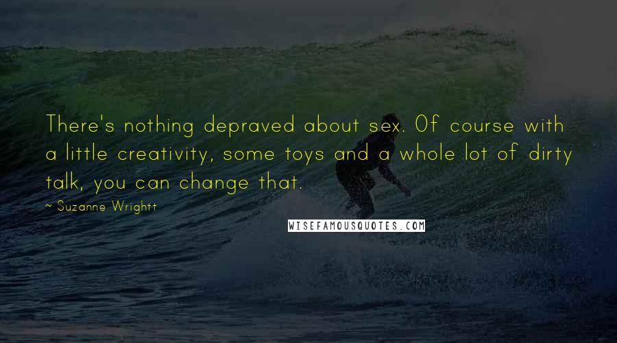 Suzanne Wrightt Quotes: There's nothing depraved about sex. Of course with a little creativity, some toys and a whole lot of dirty talk, you can change that.