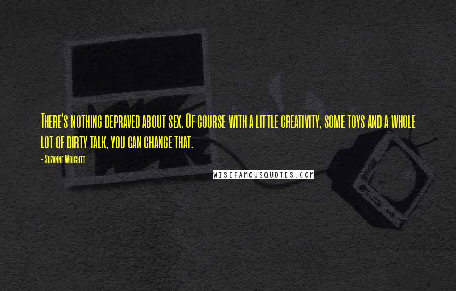 Suzanne Wrightt Quotes: There's nothing depraved about sex. Of course with a little creativity, some toys and a whole lot of dirty talk, you can change that.