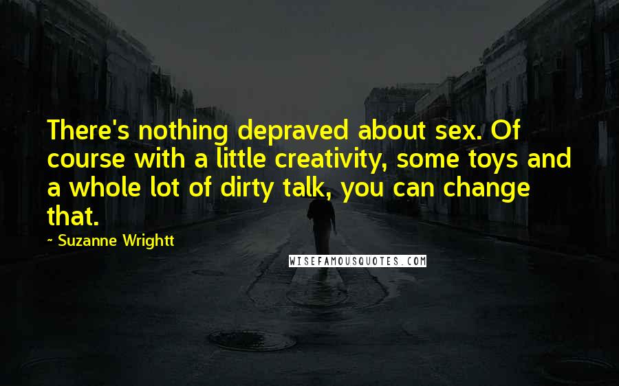 Suzanne Wrightt Quotes: There's nothing depraved about sex. Of course with a little creativity, some toys and a whole lot of dirty talk, you can change that.