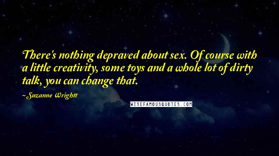 Suzanne Wrightt Quotes: There's nothing depraved about sex. Of course with a little creativity, some toys and a whole lot of dirty talk, you can change that.
