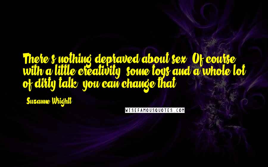 Suzanne Wrightt Quotes: There's nothing depraved about sex. Of course with a little creativity, some toys and a whole lot of dirty talk, you can change that.