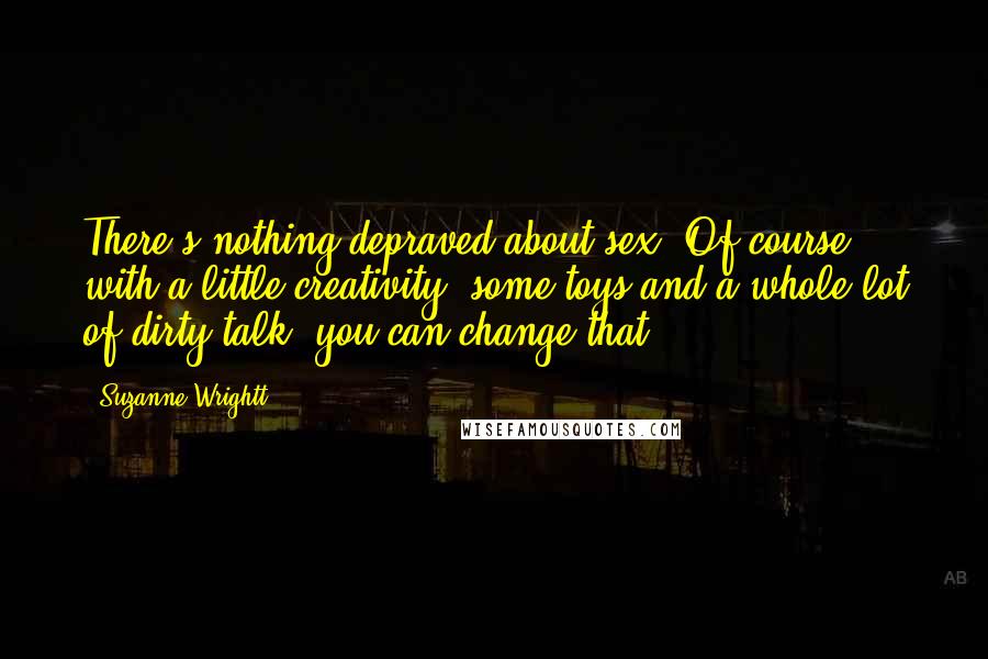 Suzanne Wrightt Quotes: There's nothing depraved about sex. Of course with a little creativity, some toys and a whole lot of dirty talk, you can change that.