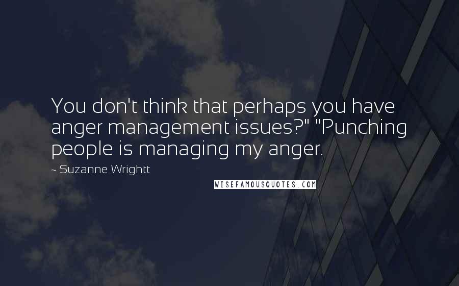 Suzanne Wrightt Quotes: You don't think that perhaps you have anger management issues?" "Punching people is managing my anger.