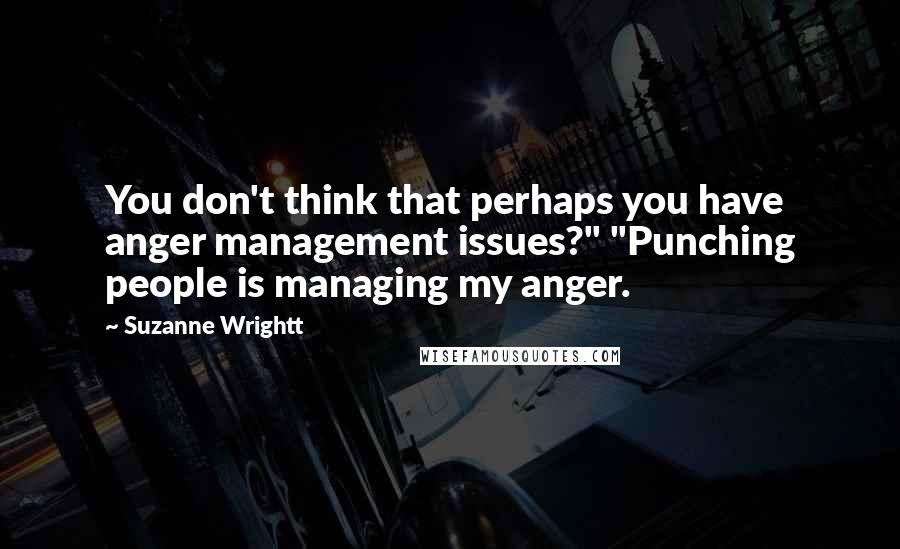 Suzanne Wrightt Quotes: You don't think that perhaps you have anger management issues?" "Punching people is managing my anger.