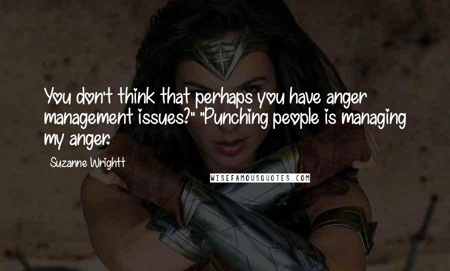 Suzanne Wrightt Quotes: You don't think that perhaps you have anger management issues?" "Punching people is managing my anger.