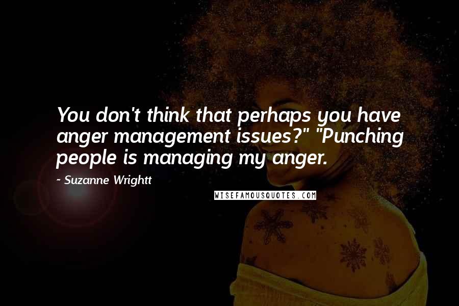 Suzanne Wrightt Quotes: You don't think that perhaps you have anger management issues?" "Punching people is managing my anger.