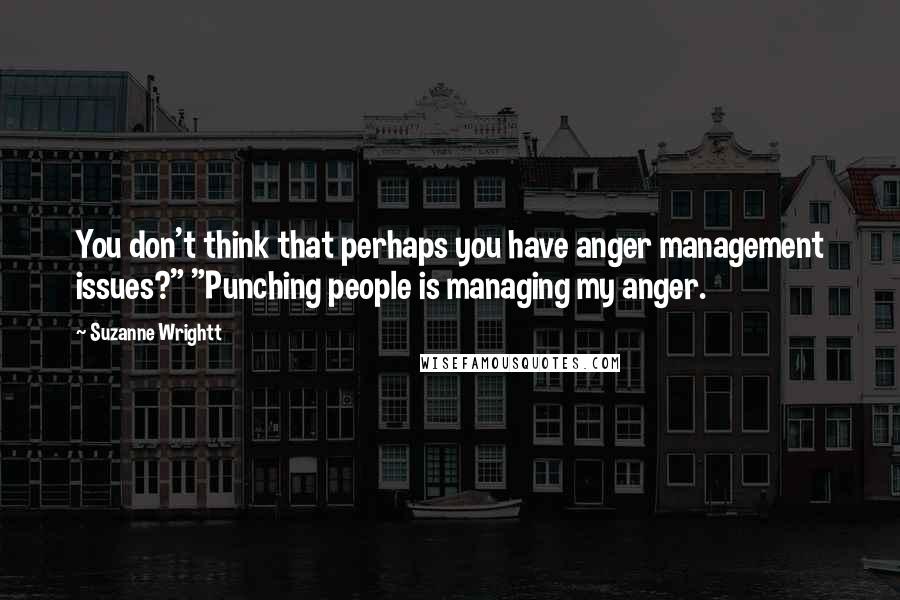 Suzanne Wrightt Quotes: You don't think that perhaps you have anger management issues?" "Punching people is managing my anger.