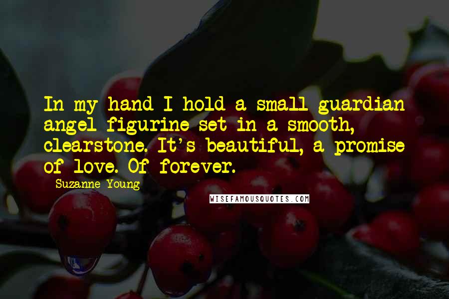 Suzanne Young Quotes: In my hand I hold a small guardian angel figurine set in a smooth, clearstone. It's beautiful, a promise of love. Of forever.