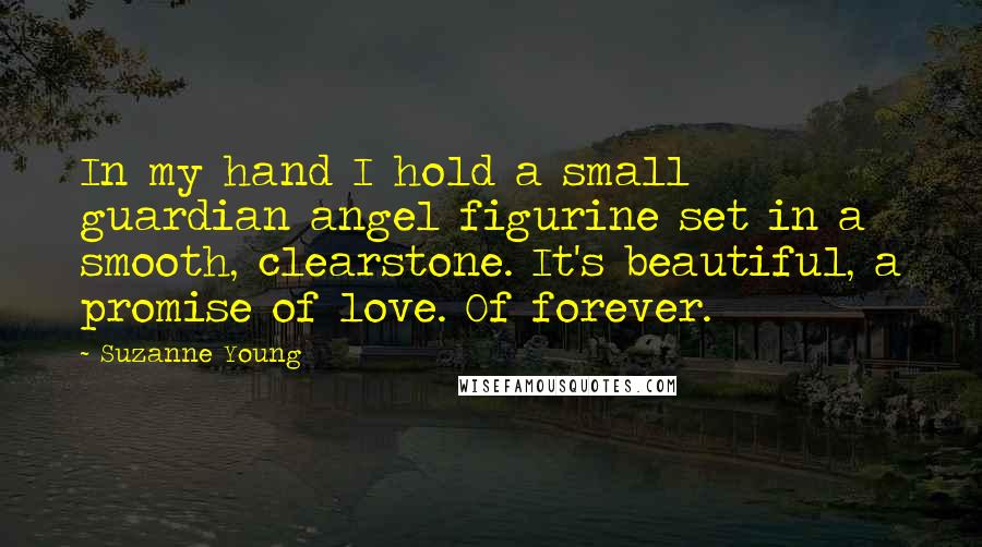 Suzanne Young Quotes: In my hand I hold a small guardian angel figurine set in a smooth, clearstone. It's beautiful, a promise of love. Of forever.