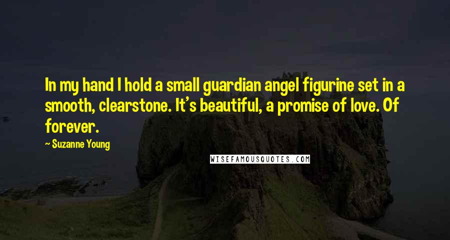 Suzanne Young Quotes: In my hand I hold a small guardian angel figurine set in a smooth, clearstone. It's beautiful, a promise of love. Of forever.