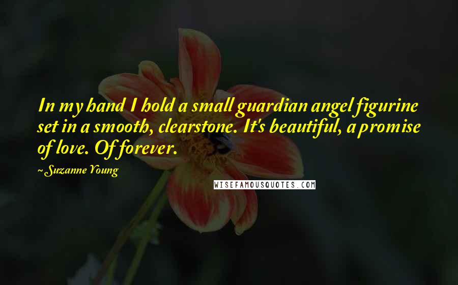 Suzanne Young Quotes: In my hand I hold a small guardian angel figurine set in a smooth, clearstone. It's beautiful, a promise of love. Of forever.