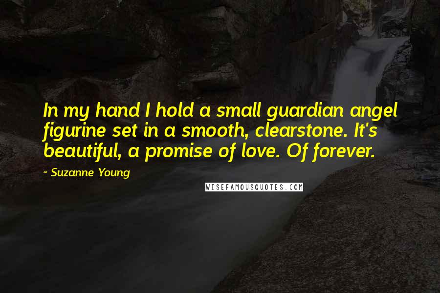 Suzanne Young Quotes: In my hand I hold a small guardian angel figurine set in a smooth, clearstone. It's beautiful, a promise of love. Of forever.