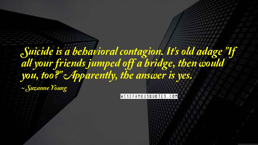 Suzanne Young Quotes: Suicide is a behavioral contagion. It's old adage "If all your friends jumped off a bridge, then would you, too?" Apparently, the answer is yes.