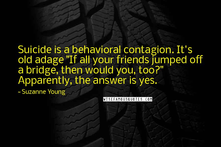 Suzanne Young Quotes: Suicide is a behavioral contagion. It's old adage "If all your friends jumped off a bridge, then would you, too?" Apparently, the answer is yes.