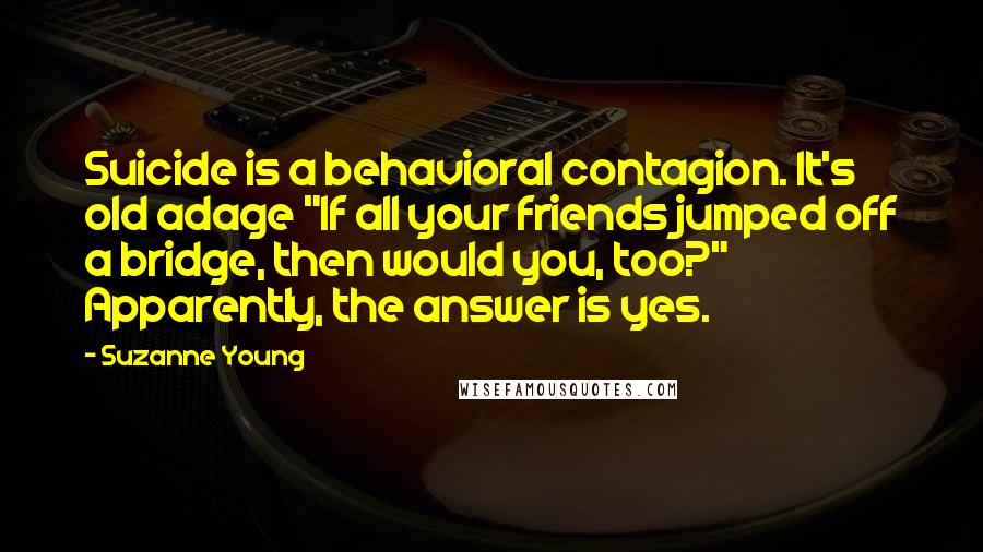 Suzanne Young Quotes: Suicide is a behavioral contagion. It's old adage "If all your friends jumped off a bridge, then would you, too?" Apparently, the answer is yes.