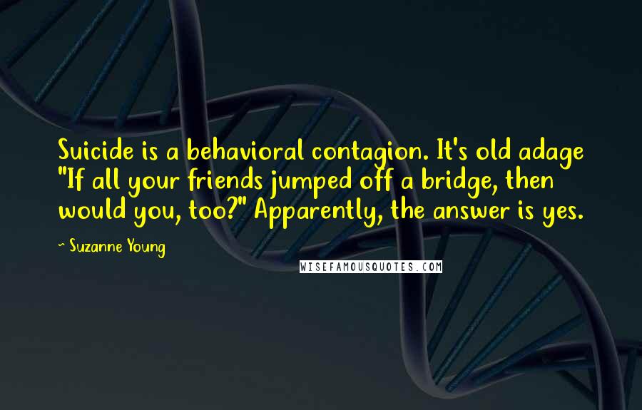 Suzanne Young Quotes: Suicide is a behavioral contagion. It's old adage "If all your friends jumped off a bridge, then would you, too?" Apparently, the answer is yes.