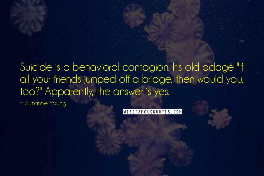 Suzanne Young Quotes: Suicide is a behavioral contagion. It's old adage "If all your friends jumped off a bridge, then would you, too?" Apparently, the answer is yes.