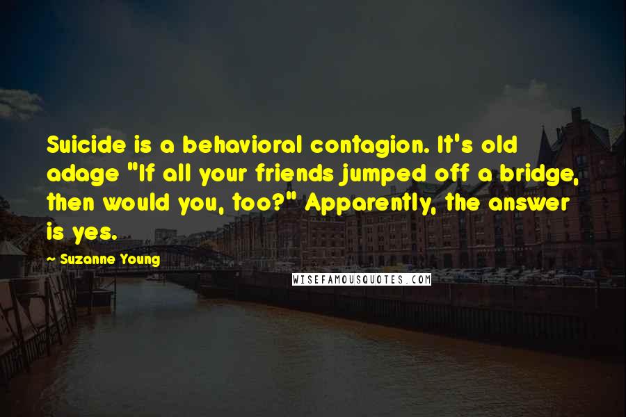 Suzanne Young Quotes: Suicide is a behavioral contagion. It's old adage "If all your friends jumped off a bridge, then would you, too?" Apparently, the answer is yes.