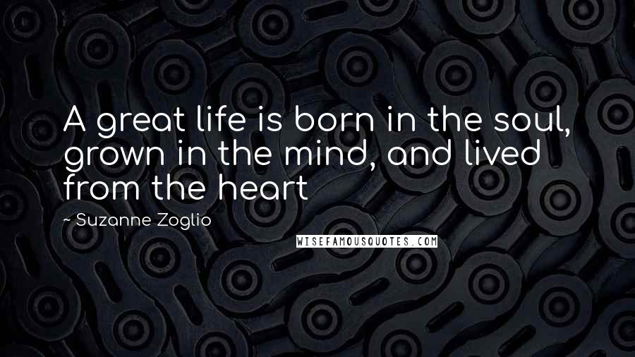 Suzanne Zoglio Quotes: A great life is born in the soul, grown in the mind, and lived from the heart