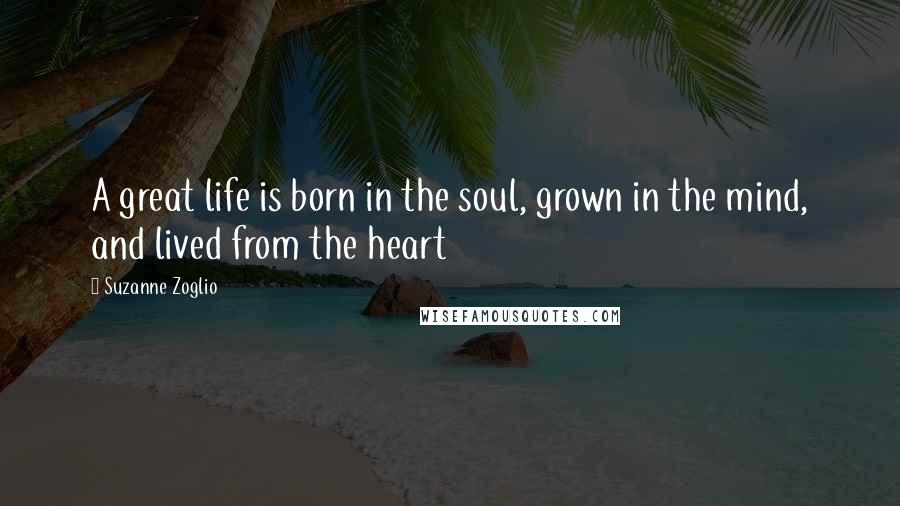 Suzanne Zoglio Quotes: A great life is born in the soul, grown in the mind, and lived from the heart