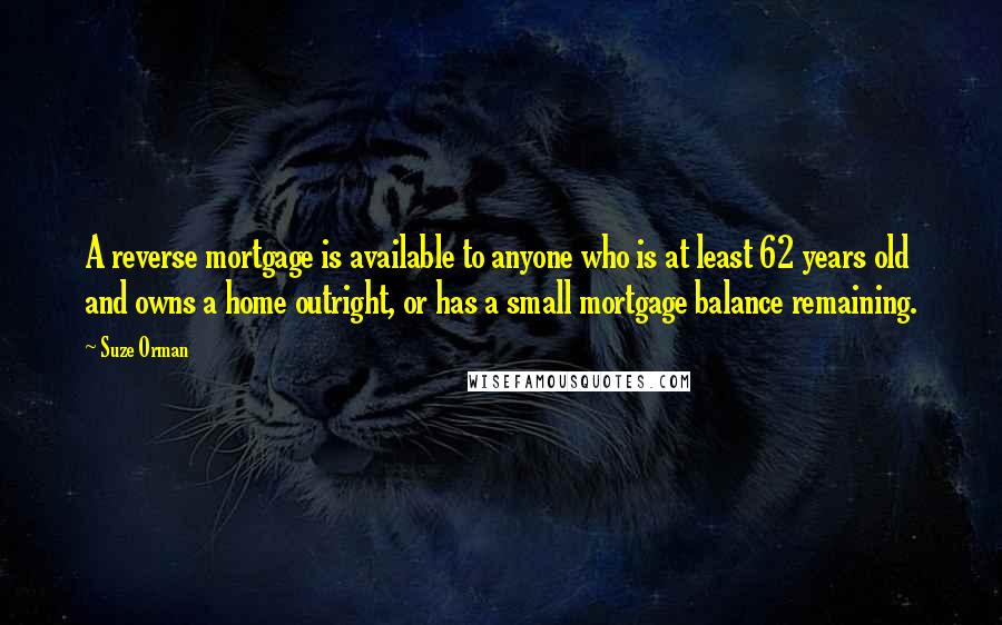 Suze Orman Quotes: A reverse mortgage is available to anyone who is at least 62 years old and owns a home outright, or has a small mortgage balance remaining.