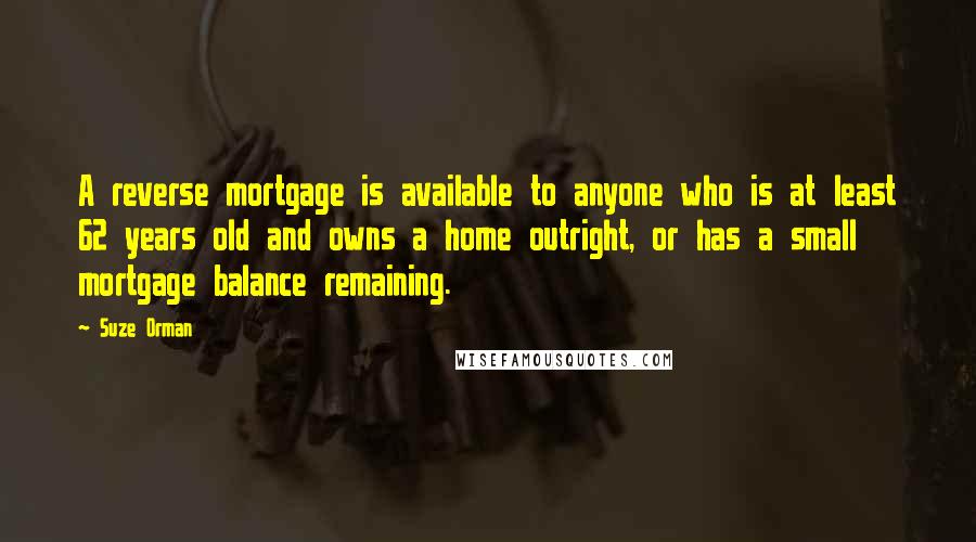 Suze Orman Quotes: A reverse mortgage is available to anyone who is at least 62 years old and owns a home outright, or has a small mortgage balance remaining.