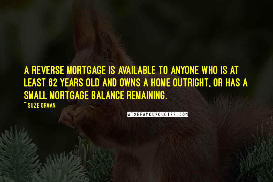 Suze Orman Quotes: A reverse mortgage is available to anyone who is at least 62 years old and owns a home outright, or has a small mortgage balance remaining.