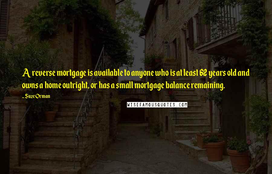 Suze Orman Quotes: A reverse mortgage is available to anyone who is at least 62 years old and owns a home outright, or has a small mortgage balance remaining.