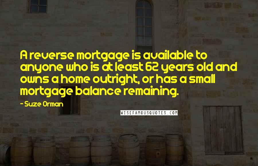 Suze Orman Quotes: A reverse mortgage is available to anyone who is at least 62 years old and owns a home outright, or has a small mortgage balance remaining.