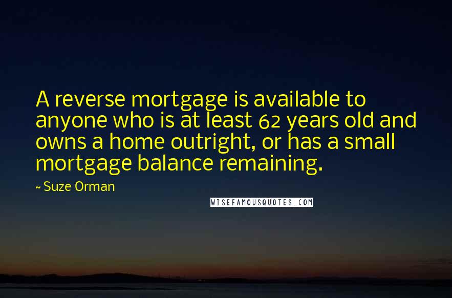 Suze Orman Quotes: A reverse mortgage is available to anyone who is at least 62 years old and owns a home outright, or has a small mortgage balance remaining.