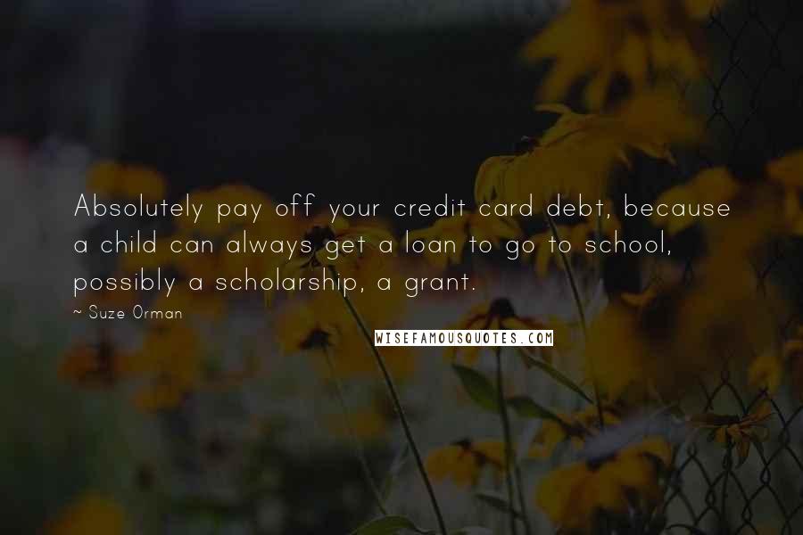 Suze Orman Quotes: Absolutely pay off your credit card debt, because a child can always get a loan to go to school, possibly a scholarship, a grant.