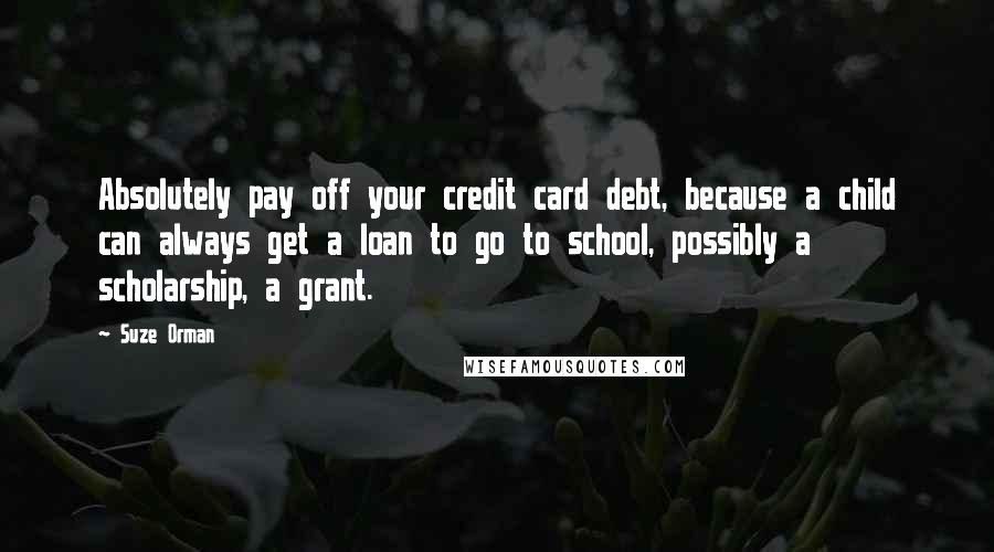 Suze Orman Quotes: Absolutely pay off your credit card debt, because a child can always get a loan to go to school, possibly a scholarship, a grant.