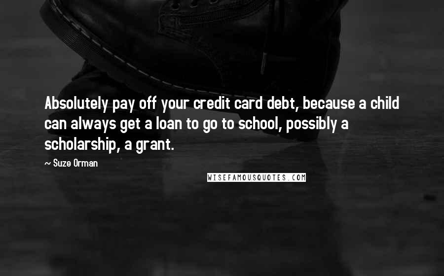 Suze Orman Quotes: Absolutely pay off your credit card debt, because a child can always get a loan to go to school, possibly a scholarship, a grant.