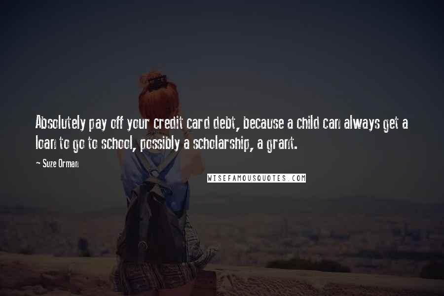 Suze Orman Quotes: Absolutely pay off your credit card debt, because a child can always get a loan to go to school, possibly a scholarship, a grant.