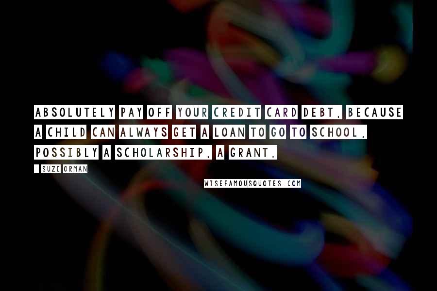 Suze Orman Quotes: Absolutely pay off your credit card debt, because a child can always get a loan to go to school, possibly a scholarship, a grant.