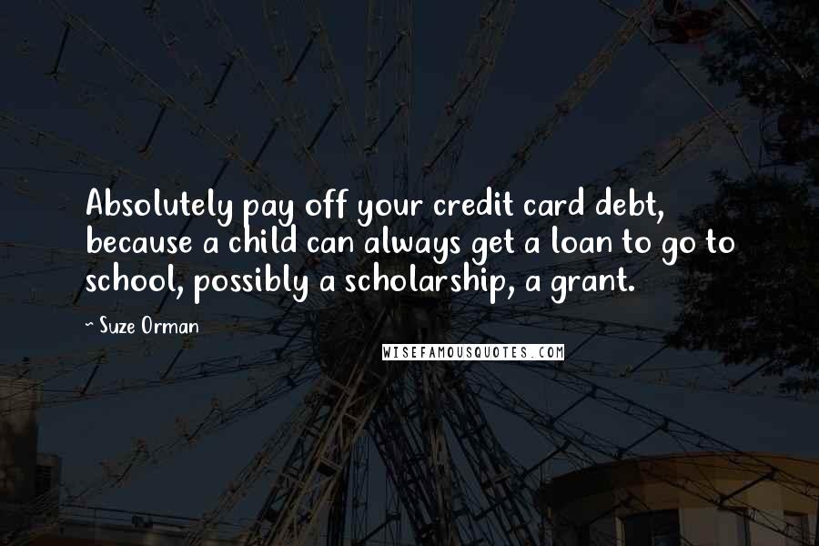 Suze Orman Quotes: Absolutely pay off your credit card debt, because a child can always get a loan to go to school, possibly a scholarship, a grant.