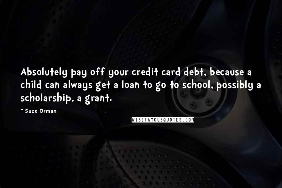 Suze Orman Quotes: Absolutely pay off your credit card debt, because a child can always get a loan to go to school, possibly a scholarship, a grant.