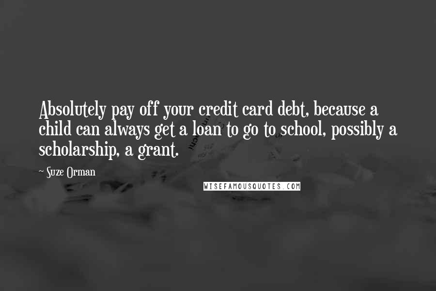 Suze Orman Quotes: Absolutely pay off your credit card debt, because a child can always get a loan to go to school, possibly a scholarship, a grant.