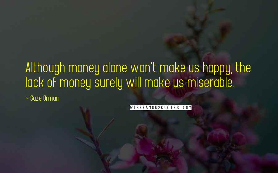 Suze Orman Quotes: Although money alone won't make us happy, the lack of money surely will make us miserable.