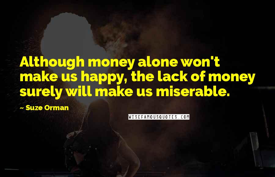 Suze Orman Quotes: Although money alone won't make us happy, the lack of money surely will make us miserable.