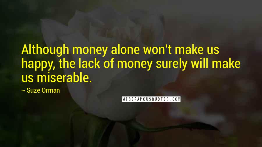 Suze Orman Quotes: Although money alone won't make us happy, the lack of money surely will make us miserable.