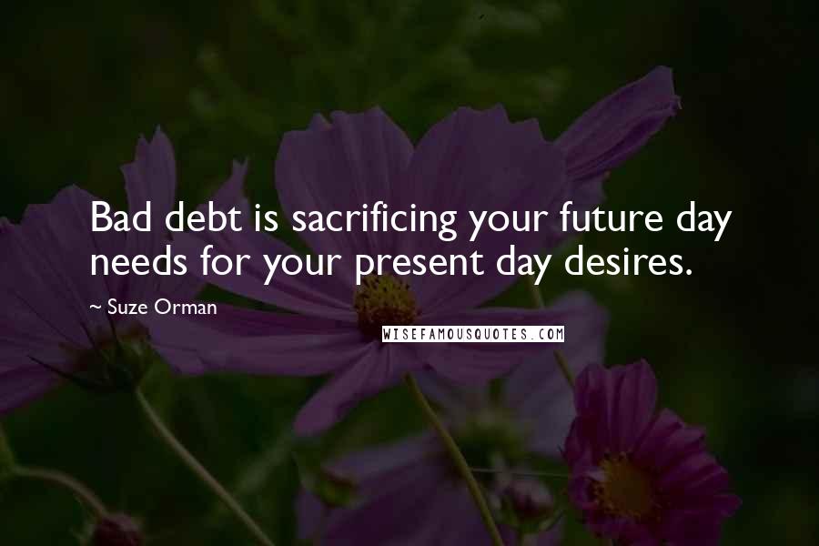 Suze Orman Quotes: Bad debt is sacrificing your future day needs for your present day desires.