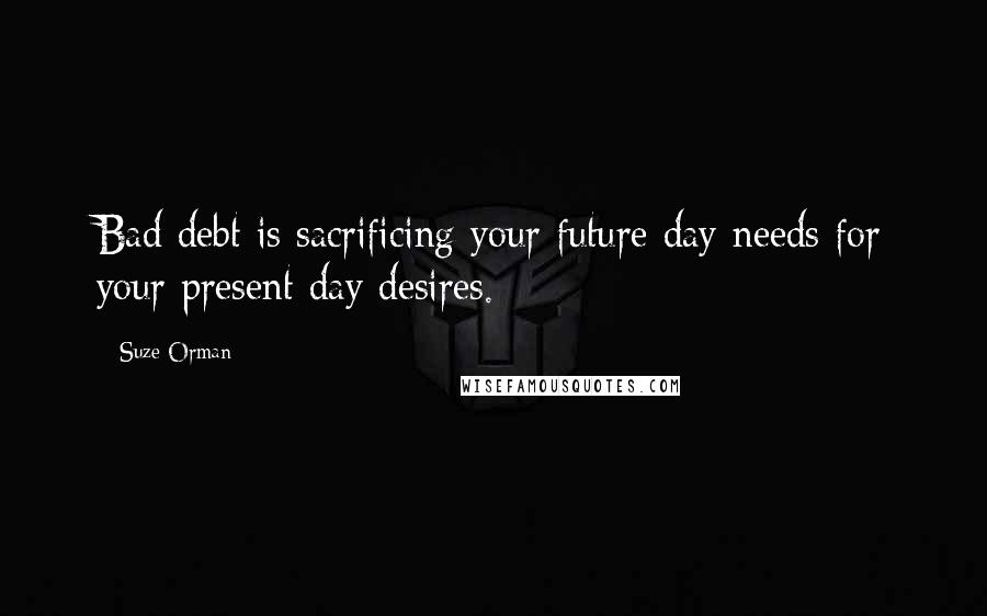 Suze Orman Quotes: Bad debt is sacrificing your future day needs for your present day desires.