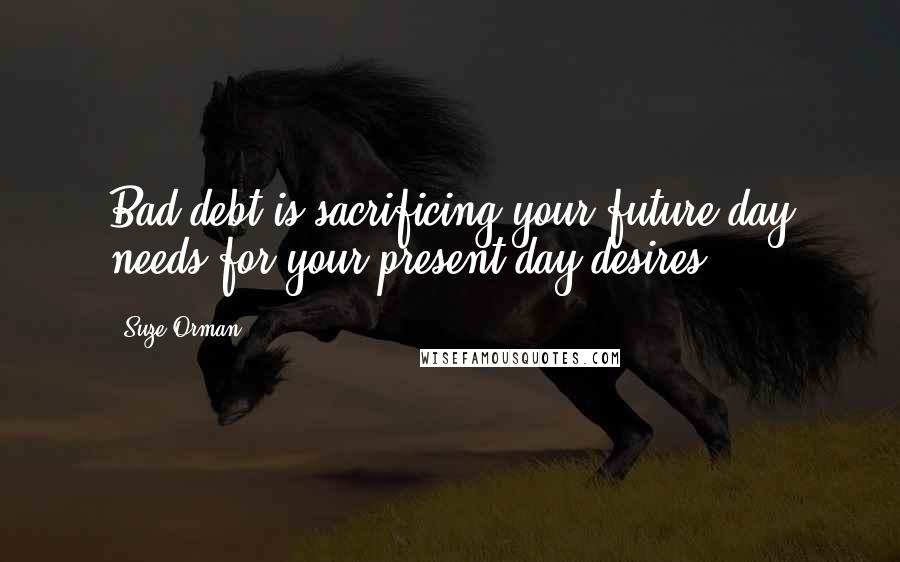 Suze Orman Quotes: Bad debt is sacrificing your future day needs for your present day desires.