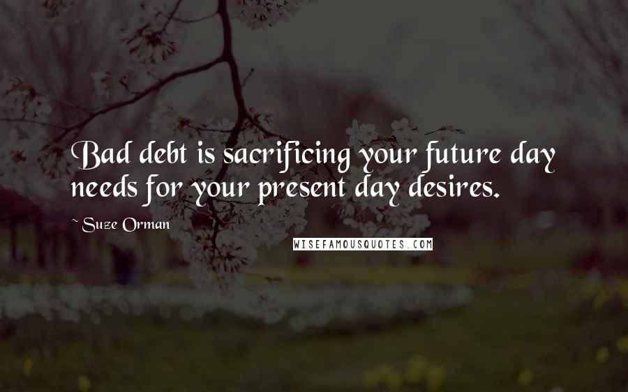 Suze Orman Quotes: Bad debt is sacrificing your future day needs for your present day desires.