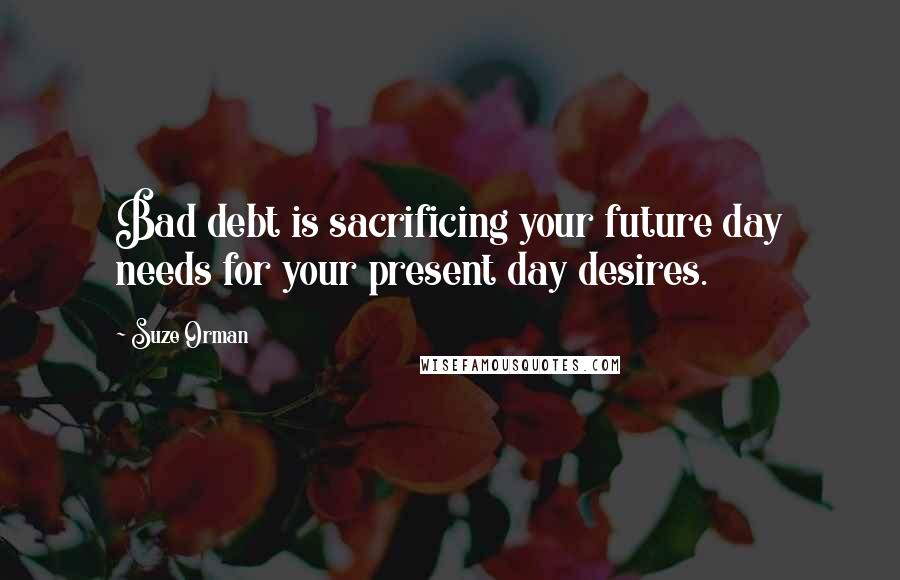 Suze Orman Quotes: Bad debt is sacrificing your future day needs for your present day desires.