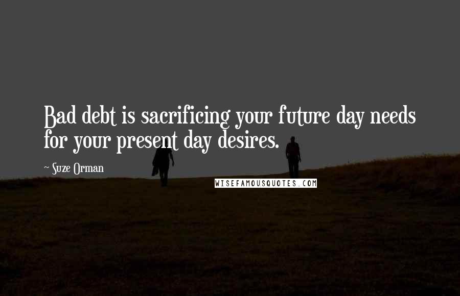 Suze Orman Quotes: Bad debt is sacrificing your future day needs for your present day desires.