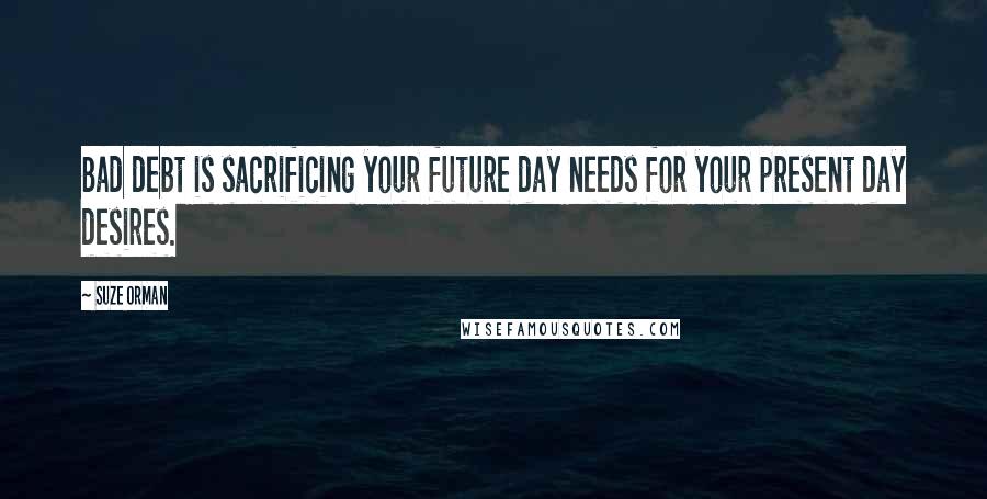 Suze Orman Quotes: Bad debt is sacrificing your future day needs for your present day desires.